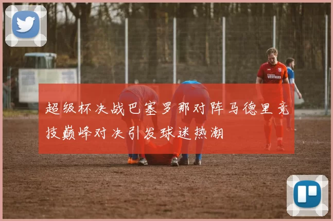 超级杯决战巴塞罗那对阵马德里竞技巅峰对决引发球迷热潮