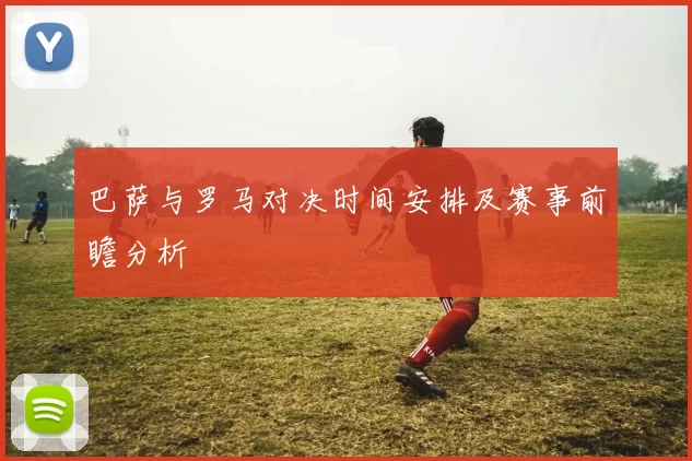 巴萨与罗马对决时间安排及赛事前瞻分析