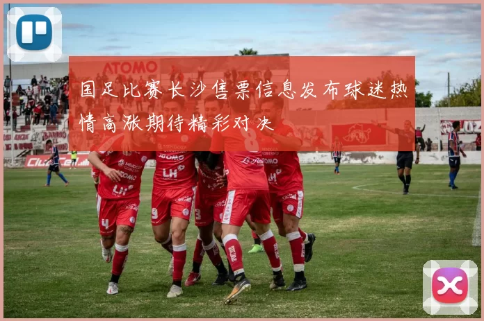国足比赛长沙售票信息发布球迷热情高涨期待精彩对决