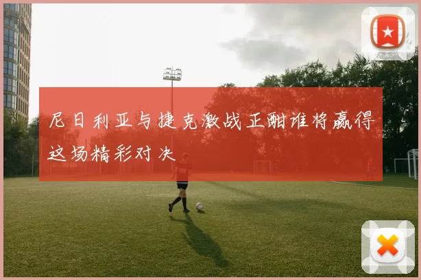 尼日利亚与捷克激战正酣谁将赢得这场精彩对决