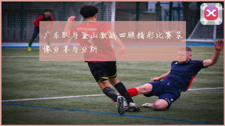 广东队与釜山激战回顾精彩比赛录像分享与分析