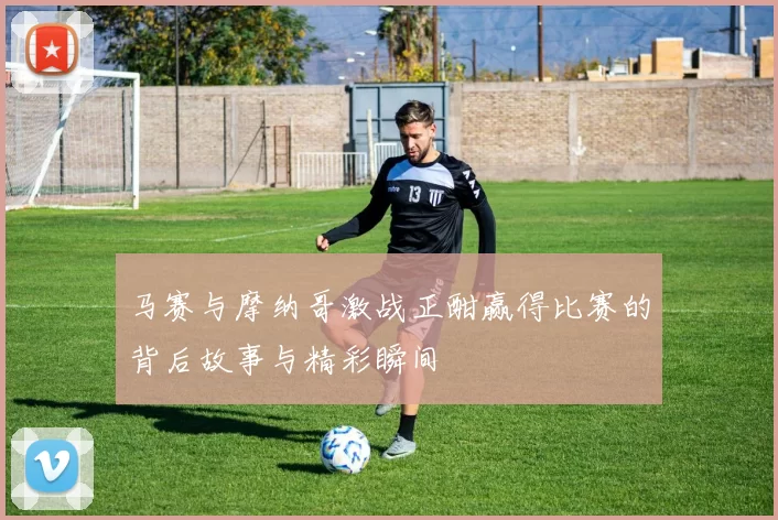 马赛与摩纳哥激战正酣赢得比赛的背后故事与精彩瞬间