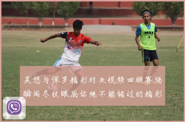 吴悠与保罗精彩对决视频回顾赛场瞬间尽收眼底你绝不能错过的精彩时刻