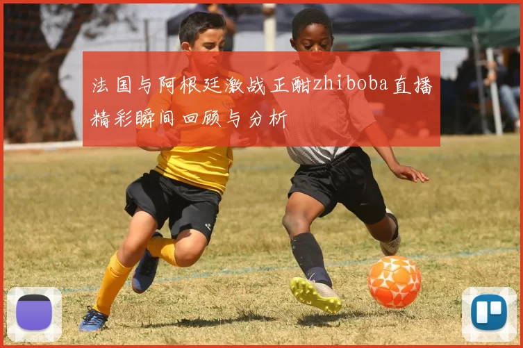 法国与阿根廷激战正酣zhiboba直播精彩瞬间回顾与分析