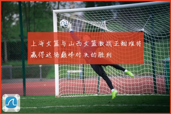 上海女篮与山西女篮激战正酣谁将赢得这场巅峰对决的胜利
