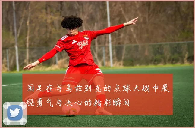 国足在与乌兹别克的点球大战中展现勇气与决心的精彩瞬间