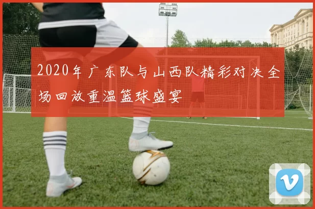 2020年广东队与山西队精彩对决全场回放重温篮球盛宴